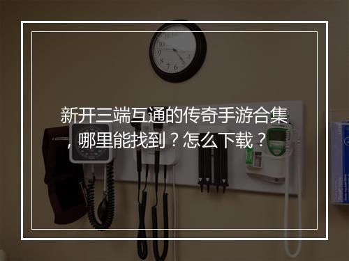 新开三端互通的传奇手游合集，哪里能找到？怎么下载？