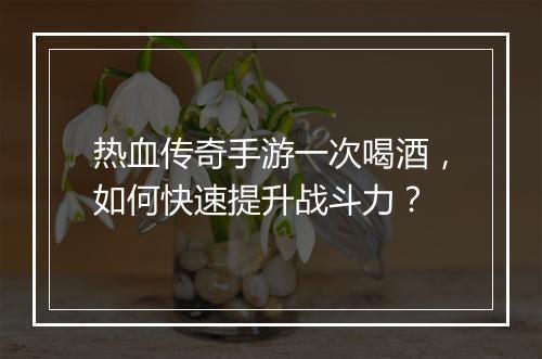 热血传奇手游一次喝酒，如何快速提升战斗力？
