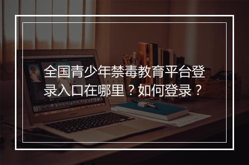 全国青少年禁毒教育平台登录入口在哪里？如何登录？