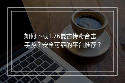 如何下载1.76复古传奇合击手游？安全可靠的平台推荐？