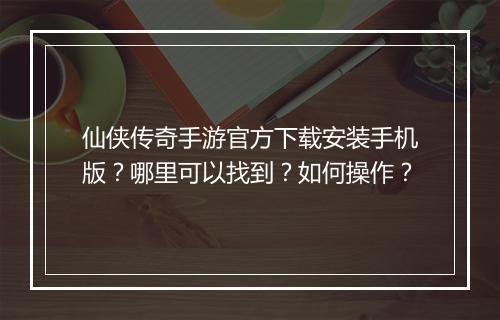 仙侠传奇手游官方下载安装手机版？哪里可以找到？如何操作？