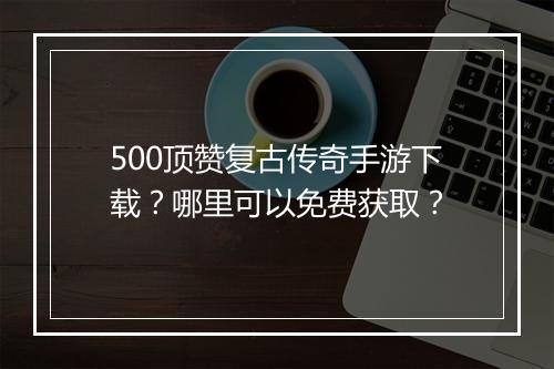 500顶赞复古传奇手游下载？哪里可以免费获取？