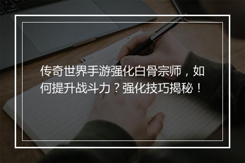 传奇世界手游强化白骨宗师，如何提升战斗力？强化技巧揭秘！