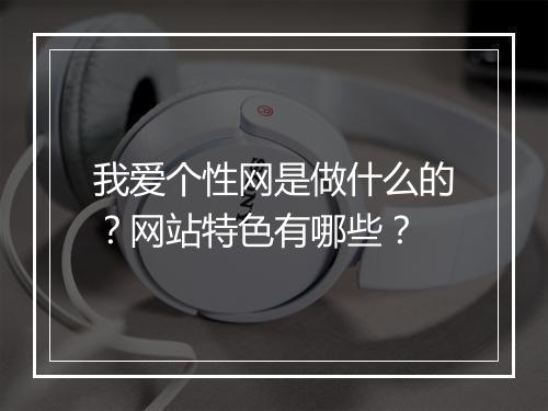 我爱个性网是做什么的？网站特色有哪些？