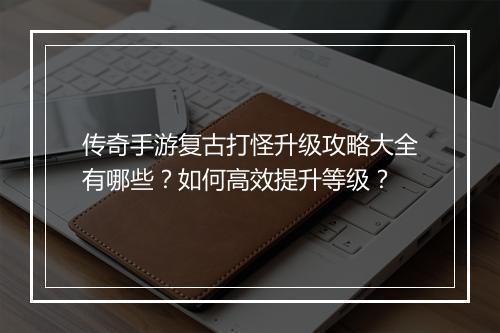 传奇手游复古打怪升级攻略大全有哪些？如何高效提升等级？