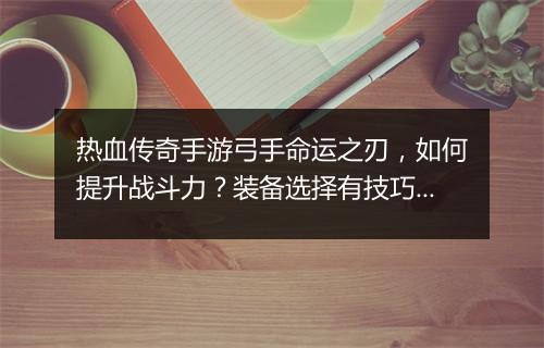 热血传奇手游弓手命运之刃，如何提升战斗力？装备选择有技巧吗？