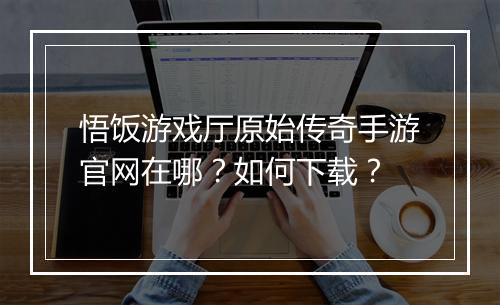 悟饭游戏厅原始传奇手游官网在哪？如何下载？