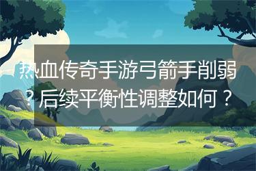 热血传奇手游弓箭手削弱？后续平衡性调整如何？