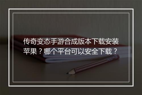 传奇变态手游合成版本下载安装苹果？哪个平台可以安全下载？