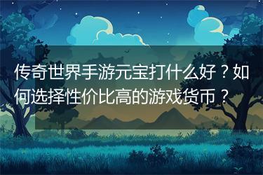 传奇世界手游元宝打什么好？如何选择性价比高的游戏货币？