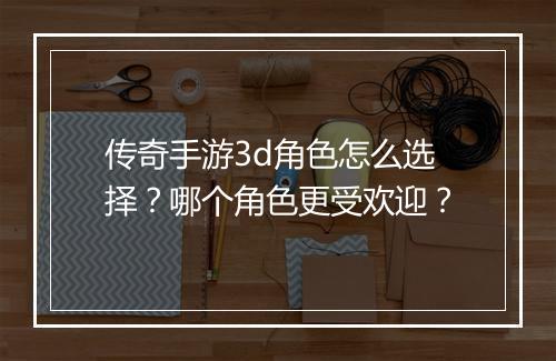 传奇手游3d角色怎么选择？哪个角色更受欢迎？