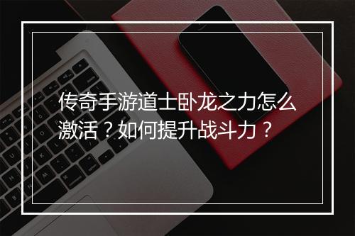 传奇手游道士卧龙之力怎么激活？如何提升战斗力？