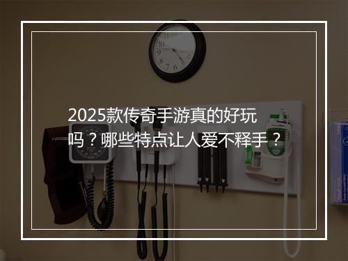 2025款传奇手游真的好玩吗？哪些特点让人爱不释手？