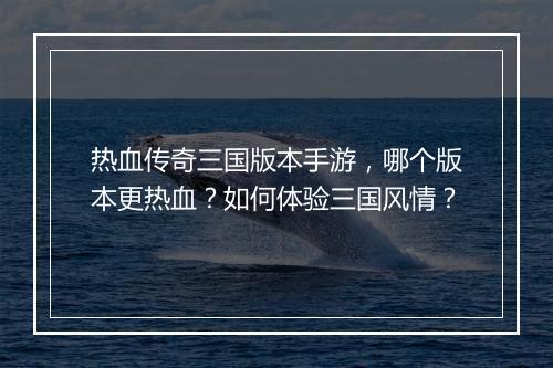 热血传奇三国版本手游，哪个版本更热血？如何体验三国风情？