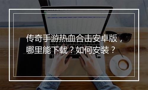 传奇手游热血合击安卓版，哪里能下载？如何安装？