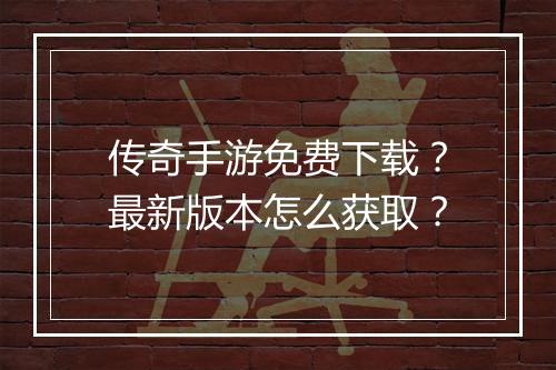 传奇手游免费下载？最新版本怎么获取？