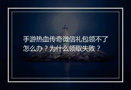 手游热血传奇微信礼包领不了怎么办？为什么领取失败？
