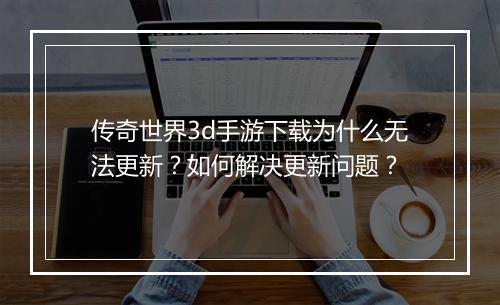 传奇世界3d手游下载为什么无法更新？如何解决更新问题？