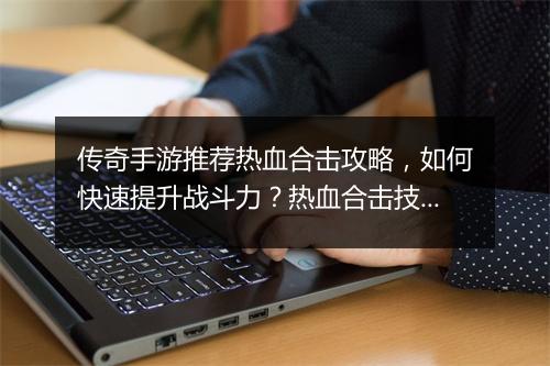 传奇手游推荐热血合击攻略，如何快速提升战斗力？热血合击技巧分享！