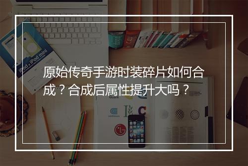 原始传奇手游时装碎片如何合成？合成后属性提升大吗？
