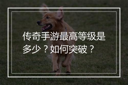 传奇手游最高等级是多少？如何突破？