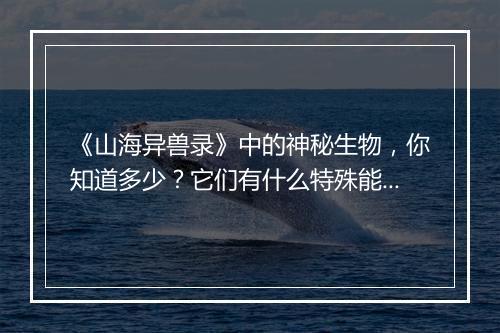 《山海异兽录》中的神秘生物，你知道多少？它们有什么特殊能力？