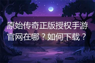 原始传奇正版授权手游官网在哪？如何下载？