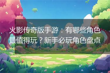 火影传奇版手游：有哪些角色最值得玩？新手必玩角色盘点