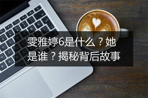 雯雅婷6是什么？她是谁？揭秘背后故事