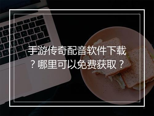 手游传奇配音软件下载？哪里可以免费获取？