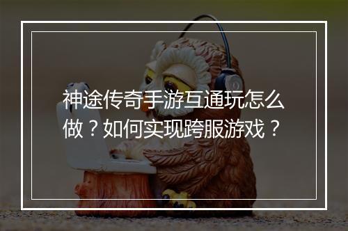 神途传奇手游互通玩怎么做？如何实现跨服游戏？