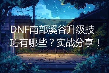 DNF南部溪谷升级技巧有哪些？实战分享！