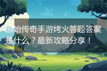 原始传奇手游烤火答题答案是什么？最新攻略分享！