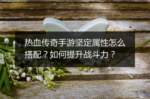 热血传奇手游坚定属性怎么搭配？如何提升战斗力？