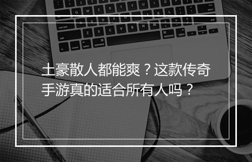 土豪散人都能爽？这款传奇手游真的适合所有人吗？