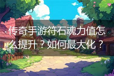 传奇手游符石魂力值怎么提升？如何最大化？