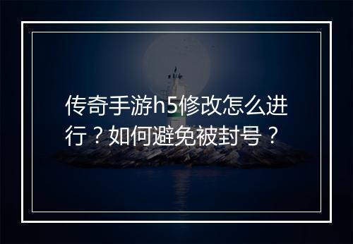 传奇手游h5修改怎么进行？如何避免被封号？