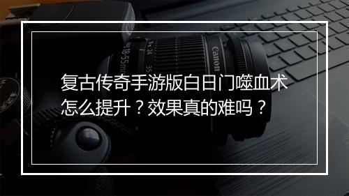 复古传奇手游版白日门噬血术怎么提升？效果真的难吗？
