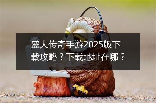 盛大传奇手游2025版下载攻略？下载地址在哪？