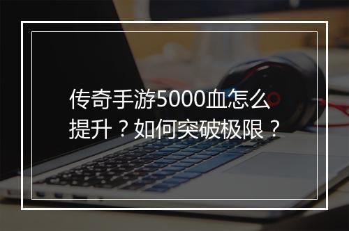 传奇手游5000血怎么提升？如何突破极限？
