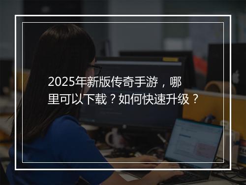 2025年新版传奇手游，哪里可以下载？如何快速升级？
