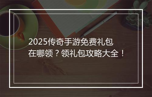 2025传奇手游免费礼包在哪领？领礼包攻略大全！