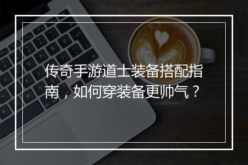传奇手游道士装备搭配指南，如何穿装备更帅气？