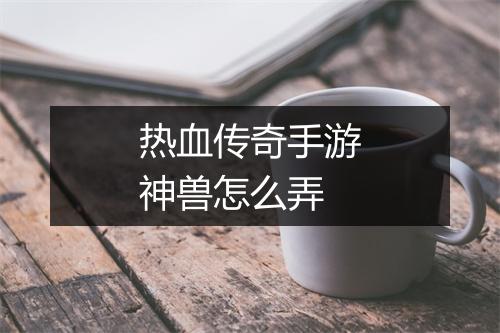 热血传奇手游神兽怎么弄
