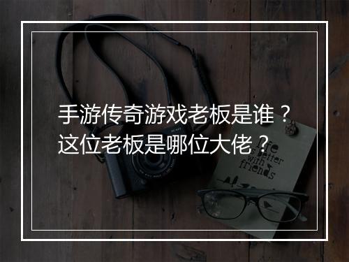 手游传奇游戏老板是谁？这位老板是哪位大佬？