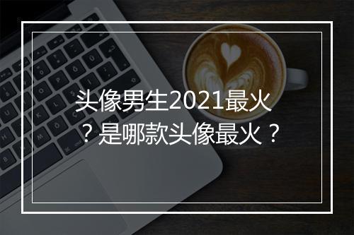 头像男生2021最火？是哪款头像最火？