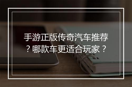 手游正版传奇汽车推荐？哪款车更适合玩家？