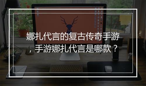娜扎代言的复古传奇手游，手游娜扎代言是哪款？