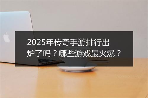 2025年传奇手游排行出炉了吗？哪些游戏最火爆？
