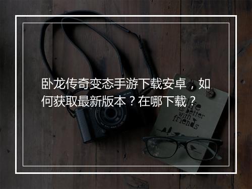 卧龙传奇变态手游下载安卓，如何获取最新版本？在哪下载？